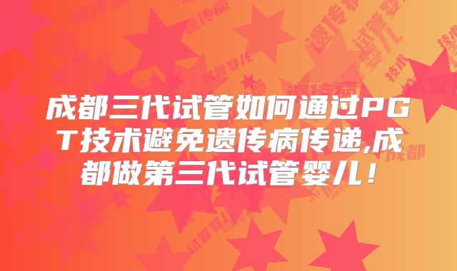 成都三代试管如何通过PGT技术避免遗传病传递,成都做第三代试管婴儿！