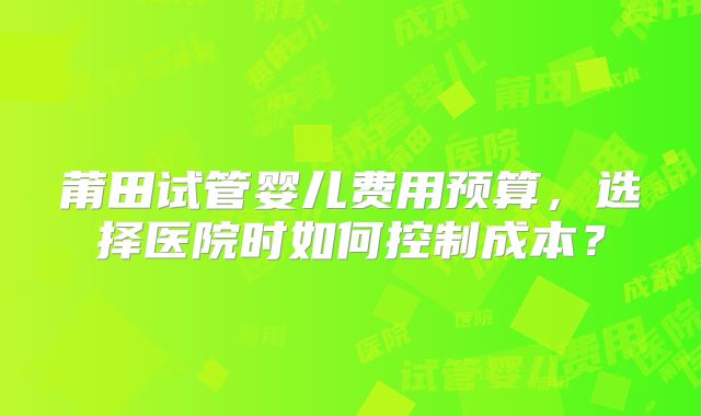 莆田试管婴儿费用预算，选择医院时如何控制成本？