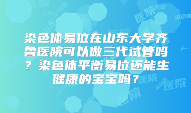 染色体易位在山东大学齐鲁医院可以做三代试管吗?染色体平衡易位还能生健康的宝宝吗?