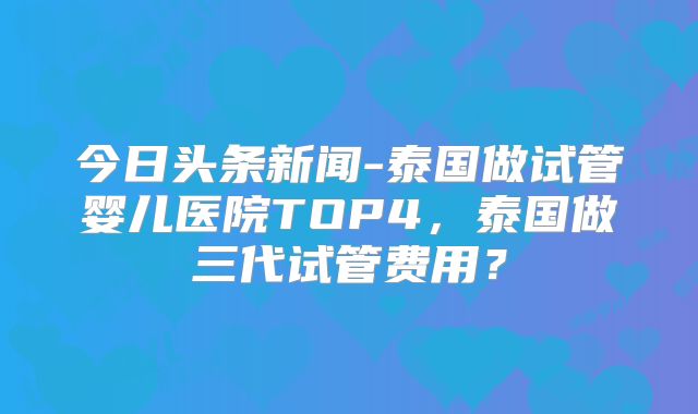 今日头条新闻-泰国做试管婴儿医院TOP4,泰国做三代试管费用?