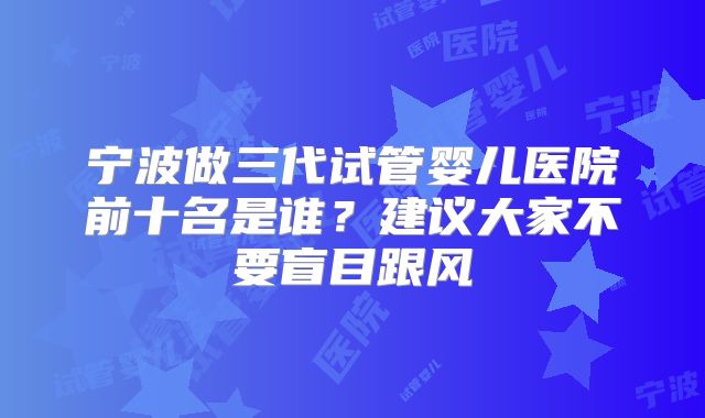 宁波做三代试管婴儿医院前十名是谁？建议大家不要盲目跟风