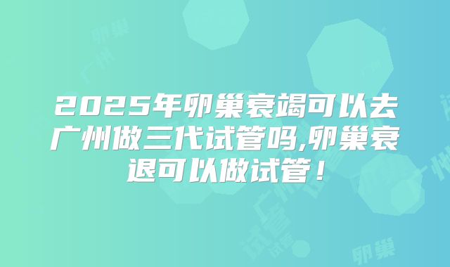 2025年卵巢衰竭可以去广州做三代试管吗,卵巢衰退可以做试管!