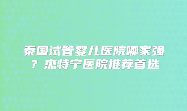 泰国试管婴儿医院哪家强？杰特宁医院推荐首选