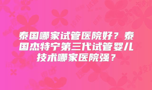 泰国哪家试管医院好?泰国杰特宁第三代试管婴儿技术哪家医院强?