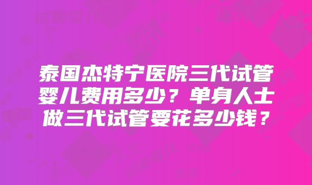 泰国杰特宁医院三代试管婴儿费用多少?单身人士做三代试管要花多少钱?