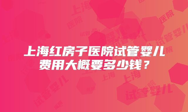 上海红房子医院试管婴儿费用大概要多少钱？