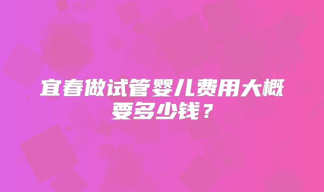 宜春做试管婴儿费用大概要多少钱?
