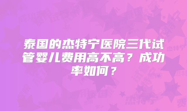 泰国的杰特宁医院三代试管婴儿费用高不高?成功率如何?