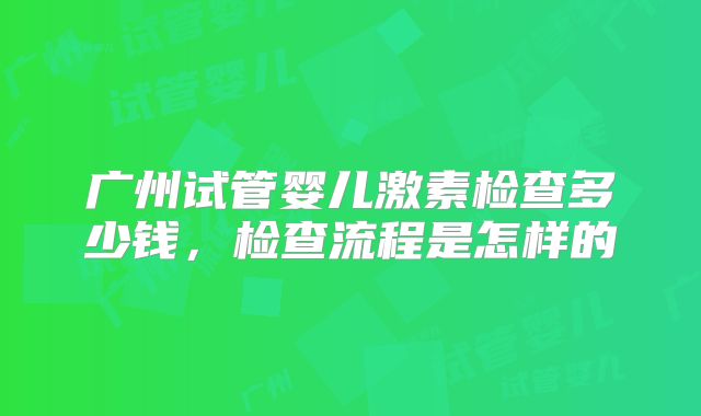 广州试管婴儿激素检查多少钱,检查流程是怎样的
