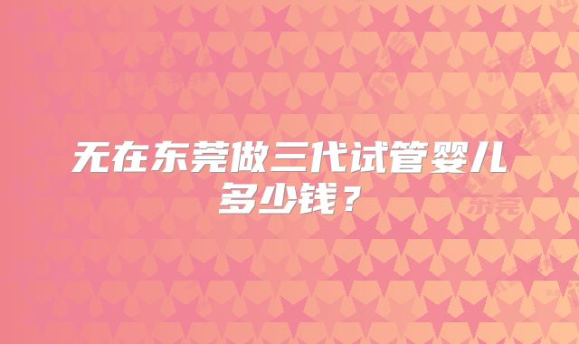 无在东莞做三代试管婴儿多少钱?