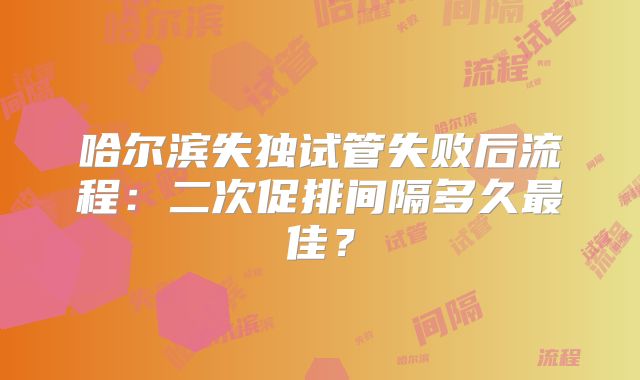哈尔滨失独试管失败后流程:二次促排间隔多久最佳?