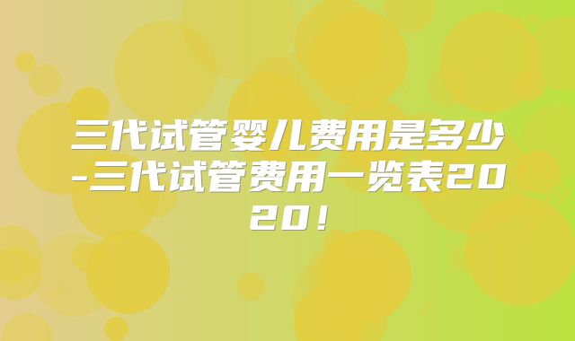 三代试管婴儿费用是多少-三代试管费用一览表2020！