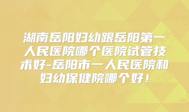 湖南岳阳妇幼跟岳阳第一人民医院哪个医院试管技术好-岳阳市一人民医院和妇幼保健院哪个好!