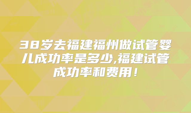 38岁去福建福州做试管婴儿成功率是多少,福建试管成功率和费用!