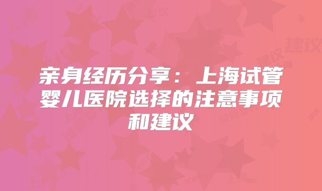 亲身经历分享:上海试管婴儿医院选择的注意事项和建议
