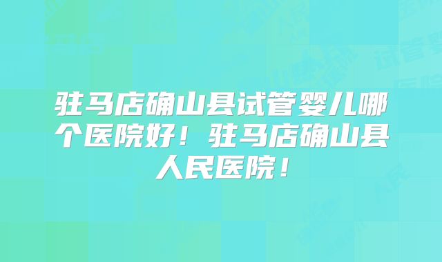 驻马店确山县试管婴儿哪个医院好！驻马店确山县人民医院！