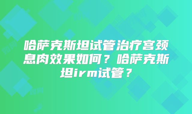 哈萨克斯坦试管治疗宫颈息肉效果如何?哈萨克斯坦irm试管?