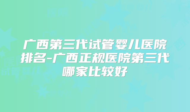 广西第三代试管婴儿医院排名-广西正规医院第三代哪家比较好