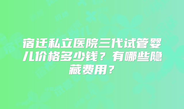 宿迁私立医院三代试管婴儿价格多少钱？有哪些隐藏费用？