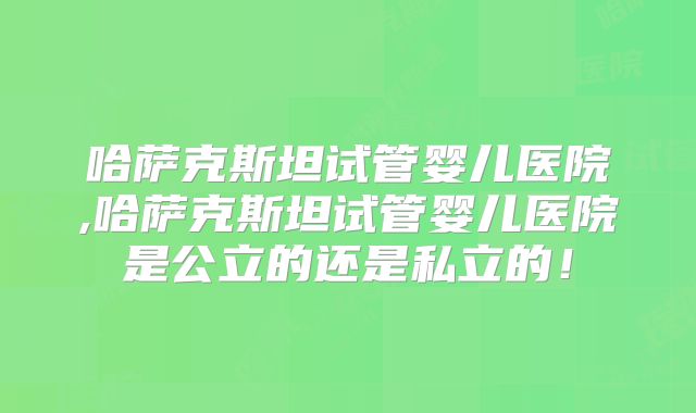 哈萨克斯坦试管婴儿医院,哈萨克斯坦试管婴儿医院是公立的还是私立的！