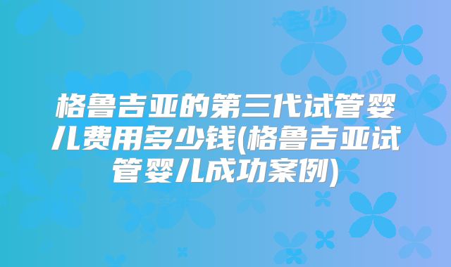 格鲁吉亚的第三代试管婴儿费用多少钱(格鲁吉亚试管婴儿成功案例)