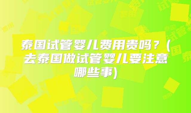 泰国试管婴儿费用贵吗?(去泰国做试管婴儿要注意哪些事)