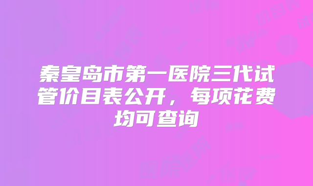 秦皇岛市第一医院三代试管价目表公开,每项花费均可查询