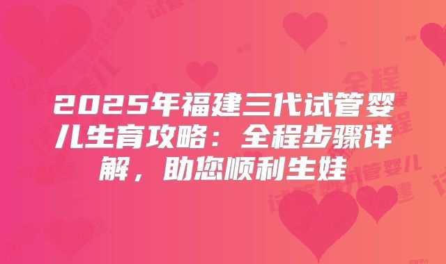 2025年福建三代试管婴儿生育攻略:全程步骤详解,助您顺利生娃