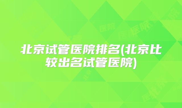北京试管医院排名(北京比较出名试管医院)