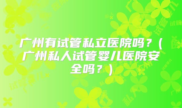 广州有试管私立医院吗？(广州私人试管婴儿医院安全吗？)