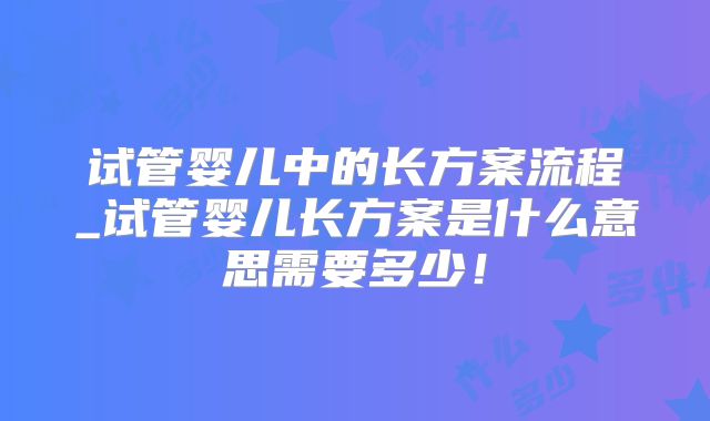 试管婴儿中的长方案流程_试管婴儿长方案是什么意思需要多少！