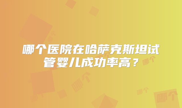 哪个医院在哈萨克斯坦试管婴儿成功率高?