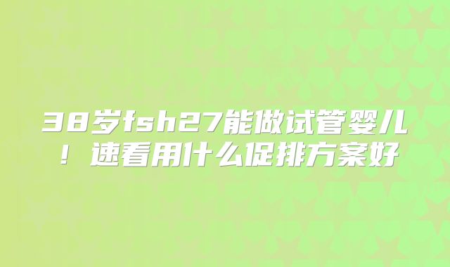 38岁fsh27能做试管婴儿！速看用什么促排方案好