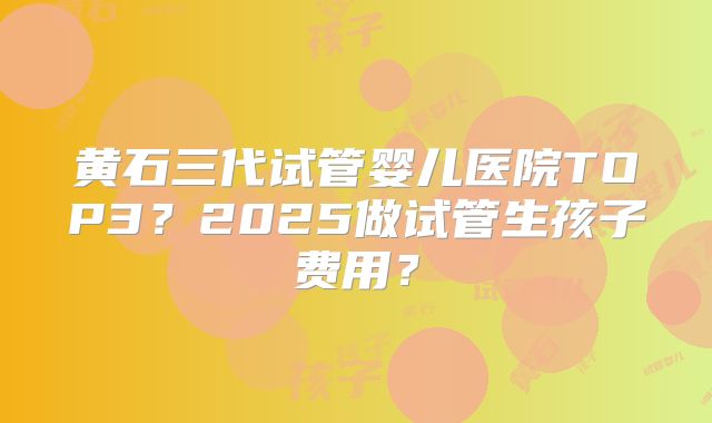 黄石三代试管婴儿医院TOP3?2025做试管生孩子费用?