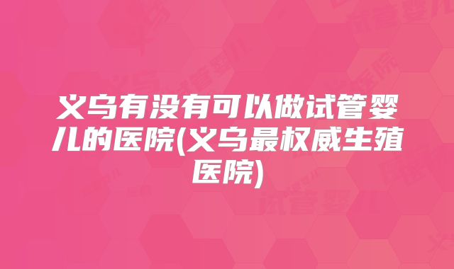 义乌有没有可以做试管婴儿的医院(义乌最权威生殖医院)