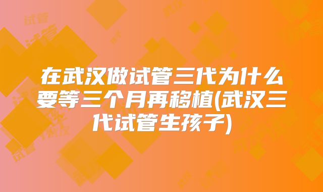 在武汉做试管三代为什么要等三个月再移植(武汉三代试管生孩子)