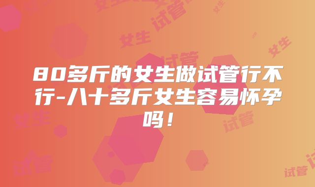 80多斤的女生做试管行不行-八十多斤女生容易怀孕吗！