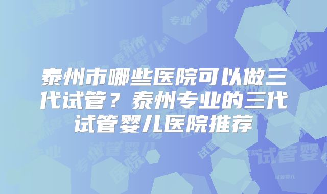 泰州市哪些医院可以做三代试管?泰州专业的三代试管婴儿医院推荐