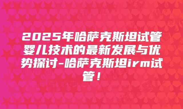2025年哈萨克斯坦试管婴儿技术的最新发展与优势探讨-哈萨克斯坦irm试管!