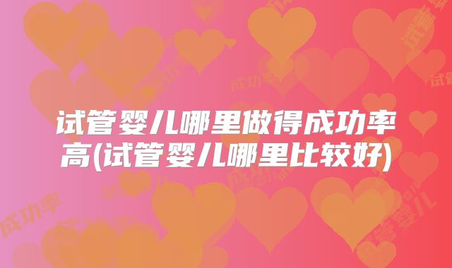 试管婴儿哪里做得成功率高(试管婴儿哪里比较好)