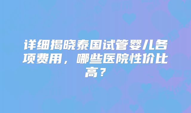 详细揭晓泰国试管婴儿各项费用,哪些医院性价比高?