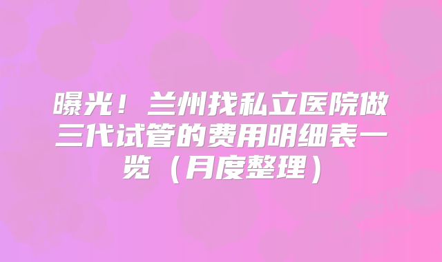 曝光!兰州找私立医院做三代试管的费用明细表一览(月度整理)