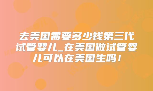去美国需要多少钱第三代试管婴儿_在美国做试管婴儿可以在美国生吗！