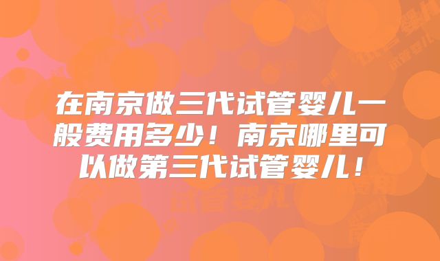 在南京做三代试管婴儿一般费用多少！南京哪里可以做第三代试管婴儿！