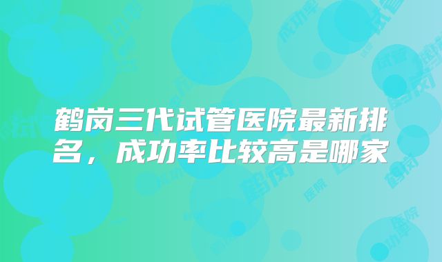 鹤岗三代试管医院最新排名，成功率比较高是哪家