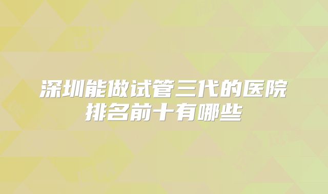 深圳能做试管三代的医院排名前十有哪些