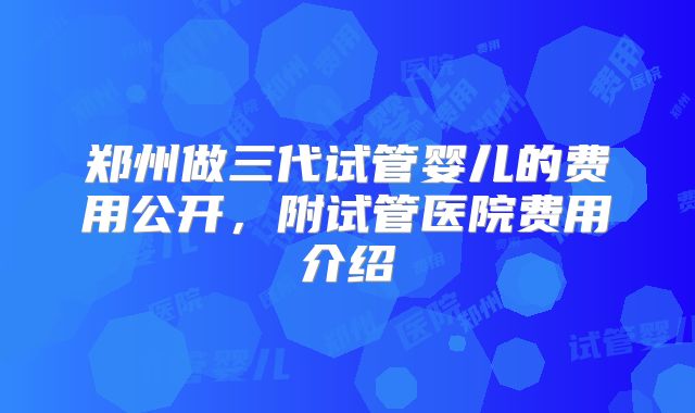 郑州做三代试管婴儿的费用公开，附试管医院费用介绍