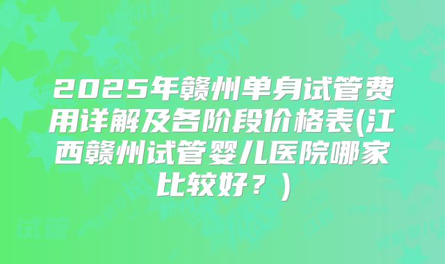 2025年赣州单身试管费用详解及各阶段价格表(江西赣州试管婴儿医院哪家比较好？)