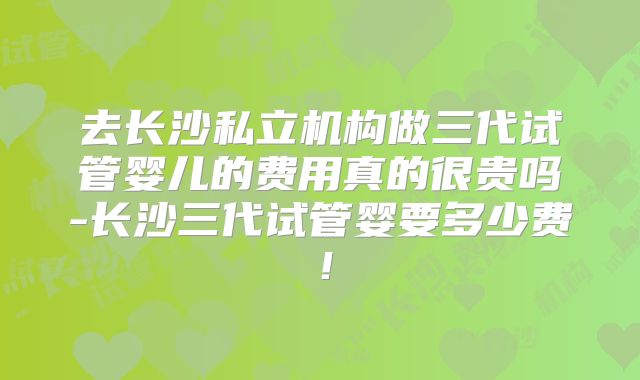 去长沙私立机构做三代试管婴儿的费用真的很贵吗-长沙三代试管婴要多少费!