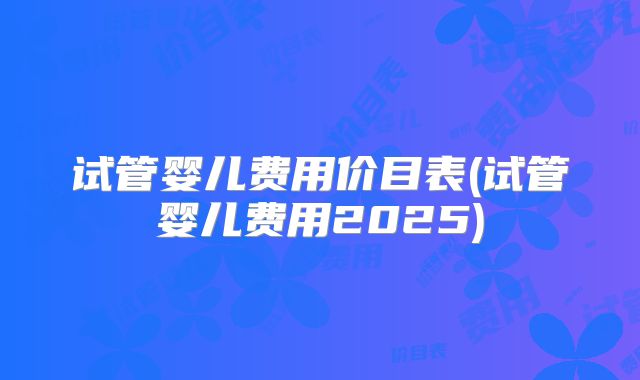 试管婴儿费用价目表(试管婴儿费用2025)